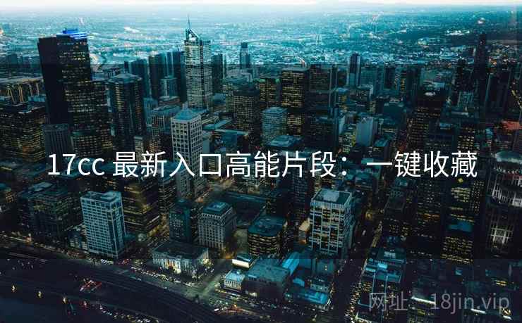 17cc 最新入口高能片段:一键收藏 17cc 最新入口高能片段:一键收藏