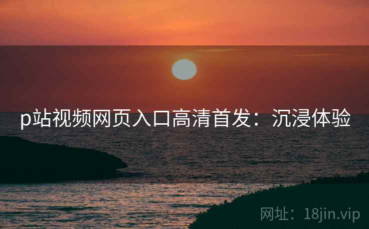 p站视频网页入口高清首发：沉浸体验