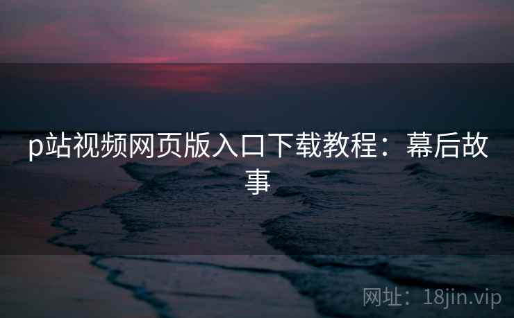 p站视频网页版入口下载教程：幕后故事