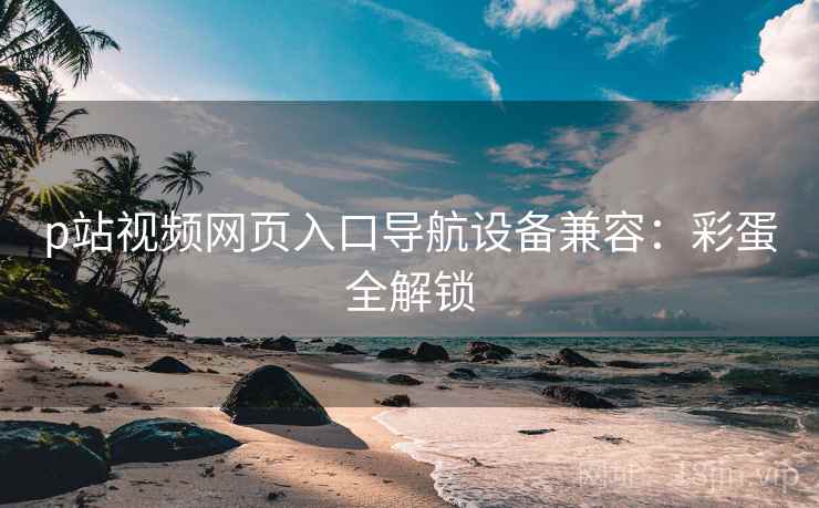p站视频网页入口导航设备兼容：彩蛋全解锁