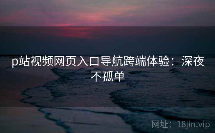 p站视频网页入口导航跨端体验:深夜不孤单 p站视频网页入口导航跨端体验:深夜不孤单
